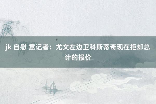 jk 自慰 意记者：尤文左边卫科斯蒂奇现在拒却总计的报价