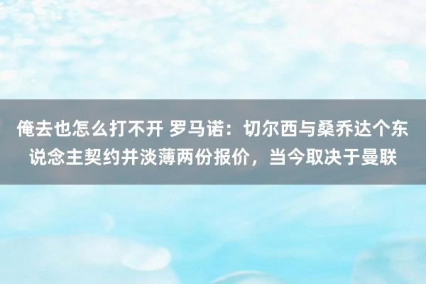 俺去也怎么打不开 罗马诺：切尔西与桑乔达个东说念主契约并淡薄两份报价，当今取决于曼联