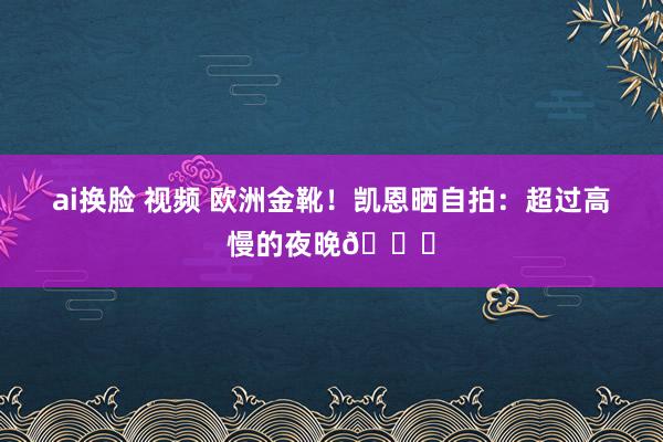 ai换脸 视频 欧洲金靴！凯恩晒自拍：超过高慢的夜晚🙌
