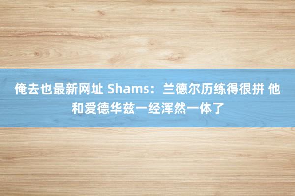 俺去也最新网址 Shams：兰德尔历练得很拼 他和爱德华兹一经浑然一体了