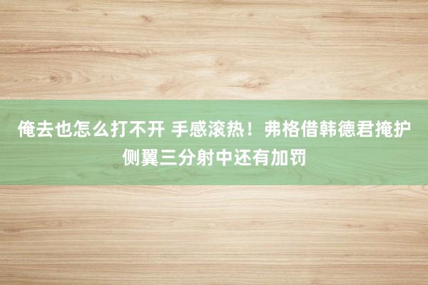 俺去也怎么打不开 手感滚热！弗格借韩德君掩护侧翼三分射中还有加罚