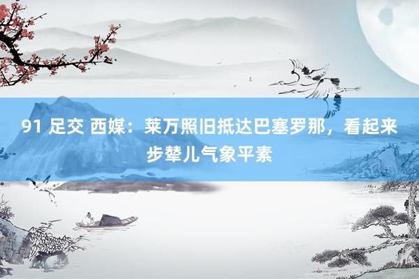 91 足交 西媒：莱万照旧抵达巴塞罗那，看起来步辇儿气象平素