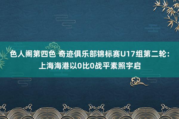 色人阁第四色 奇迹俱乐部锦标赛U17组第二轮：上海海港以0比0战平素照宇启