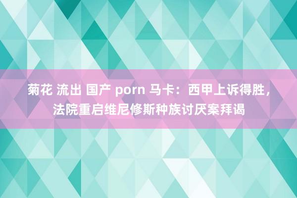菊花 流出 国产 porn 马卡：西甲上诉得胜，法院重启维尼修斯种族讨厌案拜谒