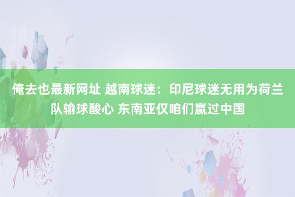 俺去也最新网址 越南球迷：印尼球迷无用为荷兰队输球酸心 东南亚仅咱们赢过中国