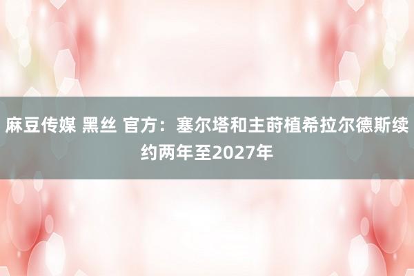 麻豆传媒 黑丝 官方：塞尔塔和主莳植希拉尔德斯续约两年至2027年
