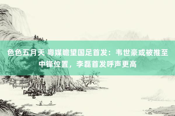 色色五月天 粤媒瞻望国足首发：韦世豪或被推至中锋位置，李磊首发呼声更高