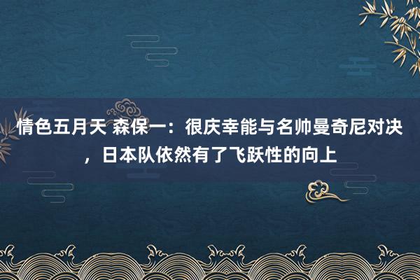 情色五月天 森保一：很庆幸能与名帅曼奇尼对决，日本队依然有了飞跃性的向上