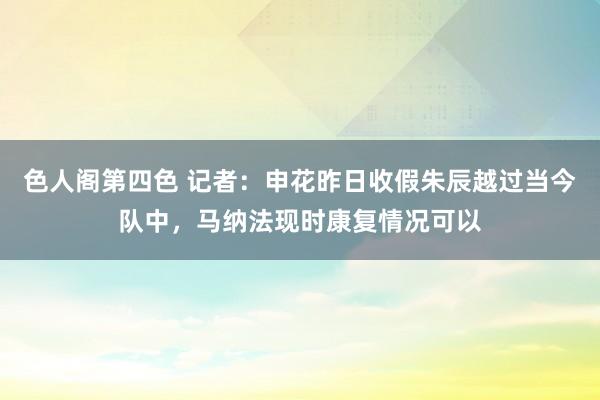 色人阁第四色 记者：申花昨日收假朱辰越过当今队中，马纳法现时康复情况可以