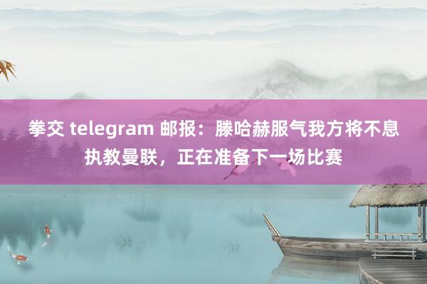 拳交 telegram 邮报：滕哈赫服气我方将不息执教曼联，正在准备下一场比赛
