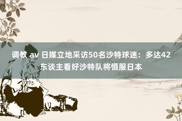调教 av 日媒立地采访50名沙特球迷：多达42东谈主看好沙特队将慑服日本