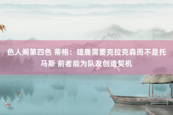 色人阁第四色 蒂格：雄鹿需要克拉克森而不是托马斯 前者能为队友创造契机