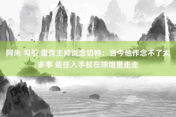 阿朱 勾引 雷霆主帅说念切特：当今他作念不了太多事 能拄入手杖在球馆里走走