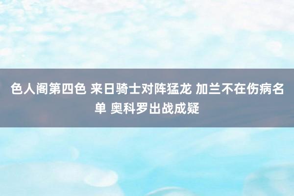 色人阁第四色 来日骑士对阵猛龙 加兰不在伤病名单 奥科罗出战成疑