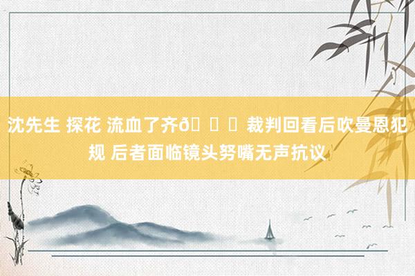 沈先生 探花 流血了齐😂裁判回看后吹曼恩犯规 后者面临镜头努嘴无声抗议