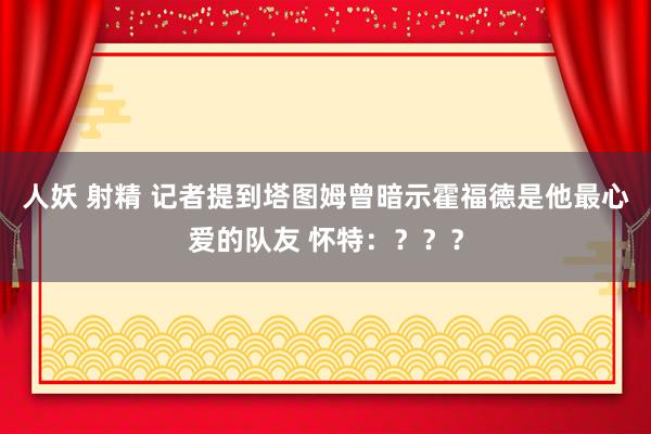 人妖 射精 记者提到塔图姆曾暗示霍福德是他最心爱的队友 怀特：？？？
