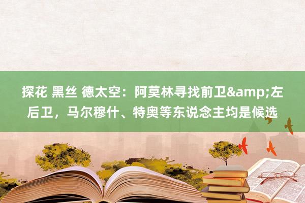 探花 黑丝 德太空：阿莫林寻找前卫&左后卫，马尔穆什、特奥等东说念主均是候选