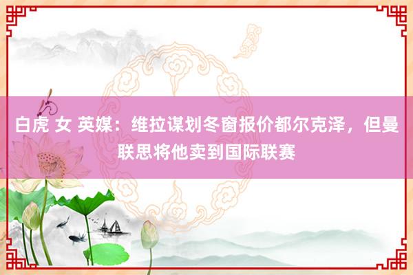 白虎 女 英媒：维拉谋划冬窗报价都尔克泽，但曼联思将他卖到国际联赛