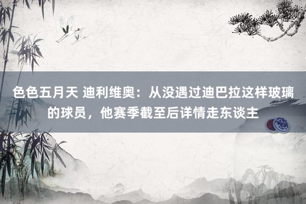 色色五月天 迪利维奥：从没遇过迪巴拉这样玻璃的球员，他赛季截至后详情走东谈主