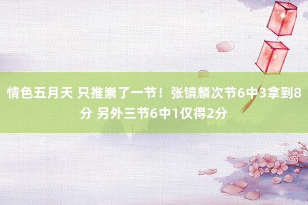 情色五月天 只推崇了一节！张镇麟次节6中3拿到8分 另外三节6中1仅得2分