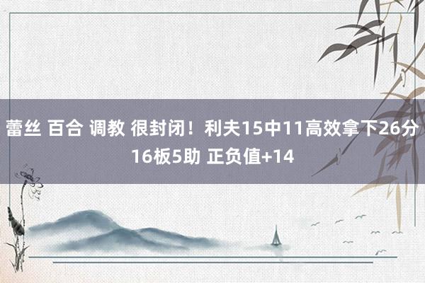 蕾丝 百合 调教 很封闭！利夫15中11高效拿下26分16板5助 正负值+14