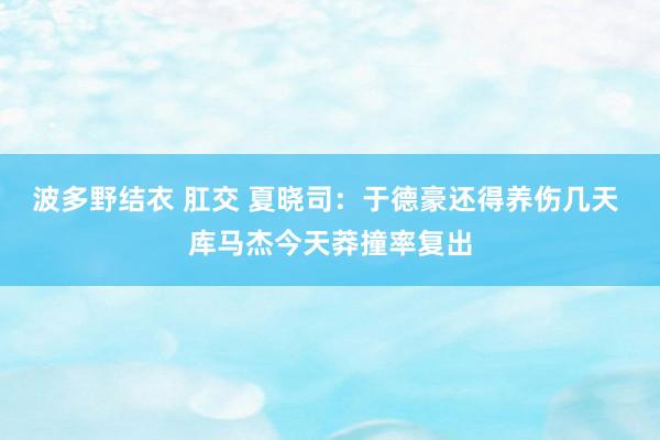 波多野结衣 肛交 夏晓司：于德豪还得养伤几天 库马杰今天莽撞率复出