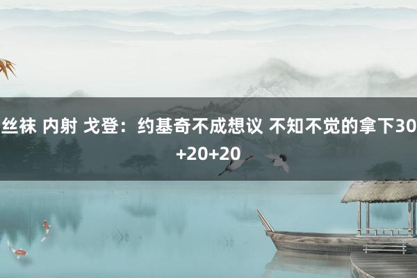 丝袜 内射 戈登：约基奇不成想议 不知不觉的拿下30+20+20