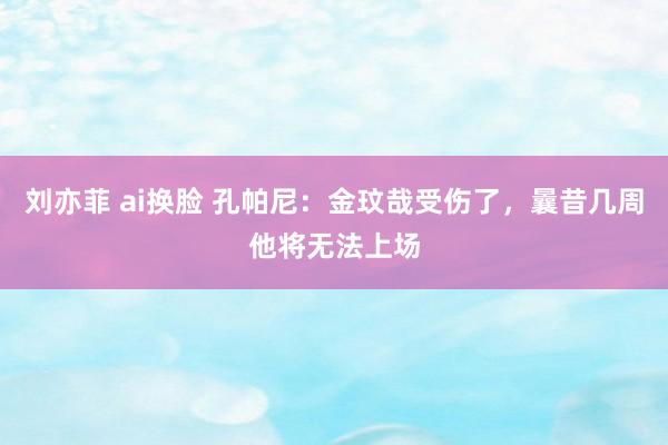 刘亦菲 ai换脸 孔帕尼：金玟哉受伤了，曩昔几周他将无法上场