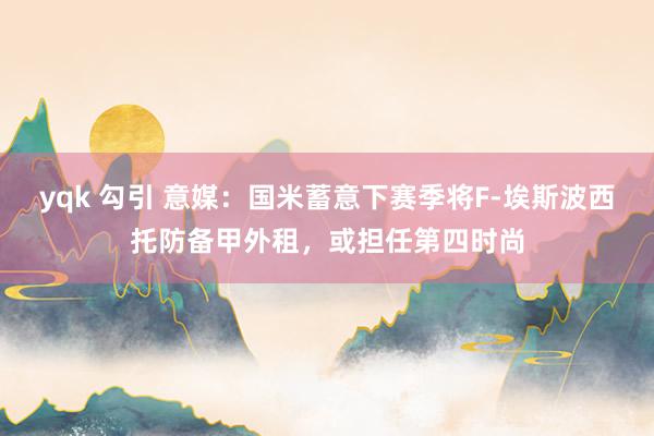 yqk 勾引 意媒：国米蓄意下赛季将F-埃斯波西托防备甲外租，或担任第四时尚