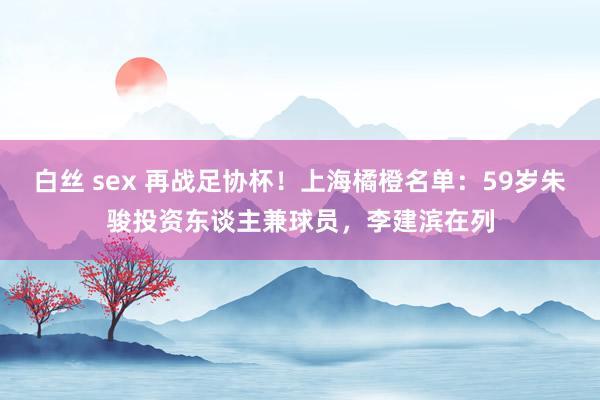 白丝 sex 再战足协杯！上海橘橙名单：59岁朱骏投资东谈主兼球员，李建滨在列