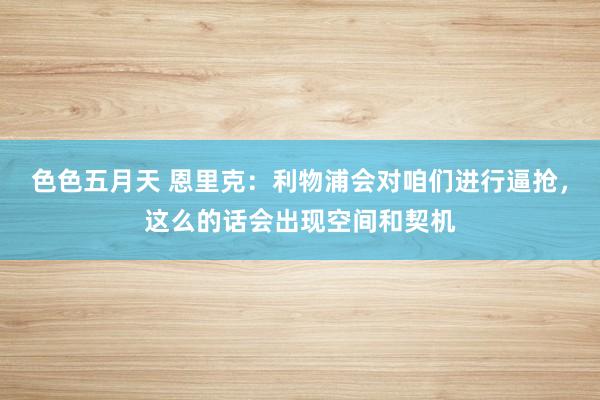 色色五月天 恩里克：利物浦会对咱们进行逼抢，这么的话会出现空间和契机