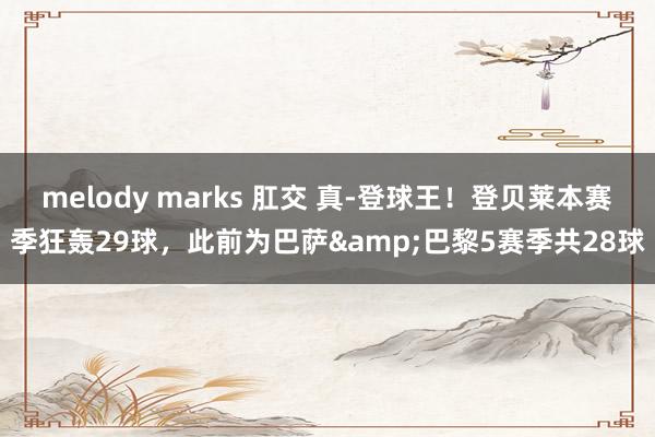 melody marks 肛交 真-登球王！登贝莱本赛季狂轰29球，此前为巴萨&巴黎5赛季共28球