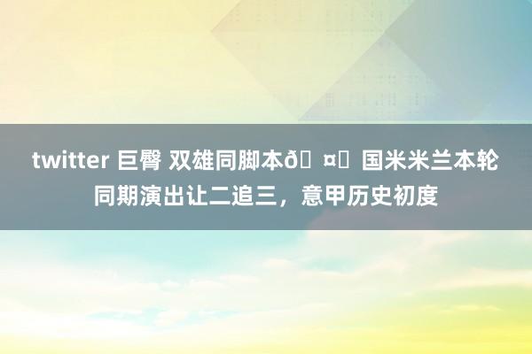 twitter 巨臀 双雄同脚本🤝国米米兰本轮同期演出让二追三，意甲历史初度