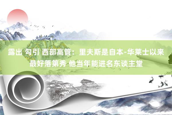 露出 勾引 西部高管：里夫斯是自本-华莱士以来最好落第秀 他当年能进名东谈主堂