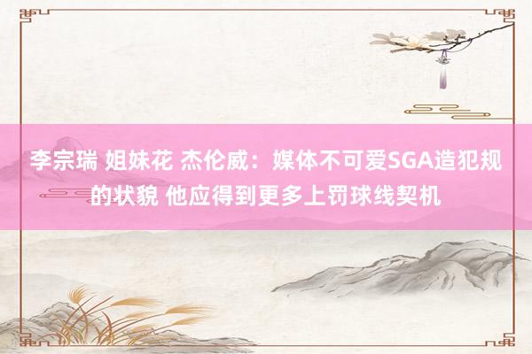 李宗瑞 姐妹花 杰伦威：媒体不可爱SGA造犯规的状貌 他应得到更多上罚球线契机