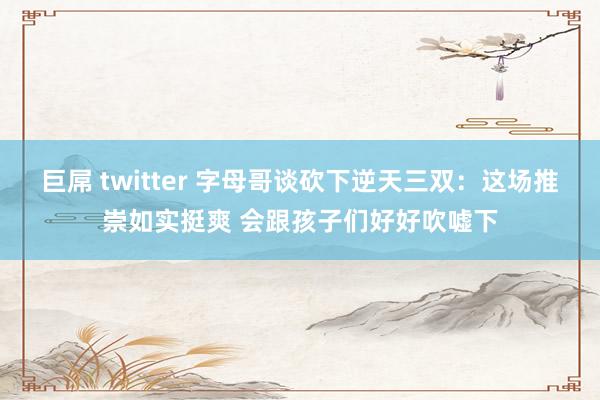 巨屌 twitter 字母哥谈砍下逆天三双：这场推崇如实挺爽 会跟孩子们好好吹嘘下