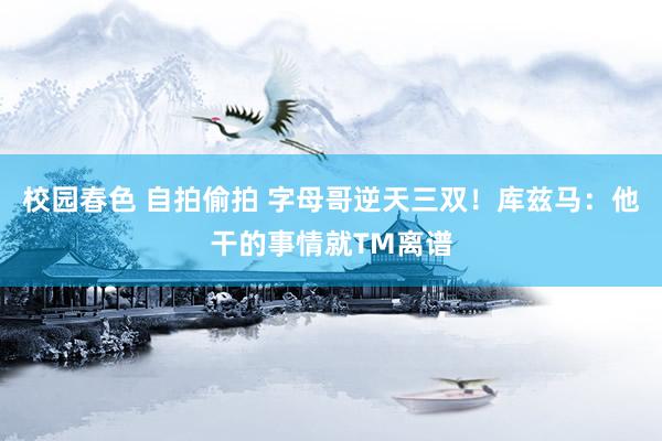 校园春色 自拍偷拍 字母哥逆天三双！库兹马：他干的事情就TM离谱