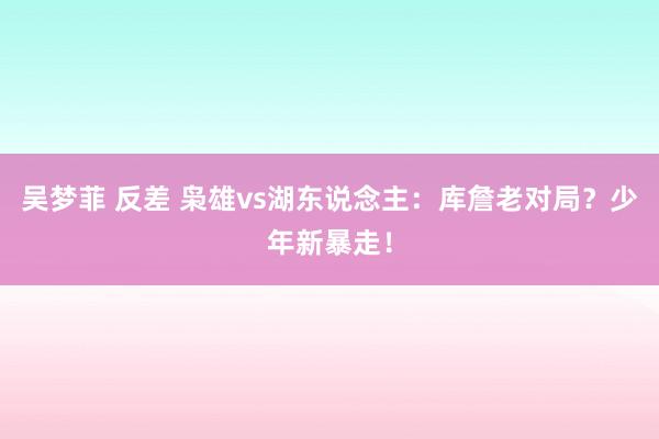 吴梦菲 反差 枭雄vs湖东说念主：库詹老对局？少年新暴走！