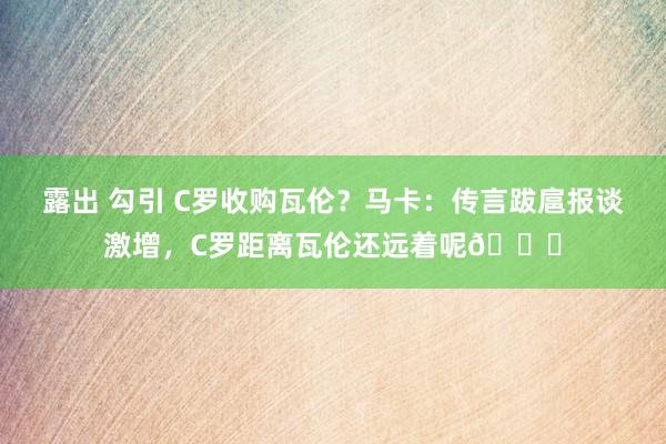 露出 勾引 C罗收购瓦伦？马卡：传言跋扈报谈激增，C罗距离瓦伦还远着呢😅