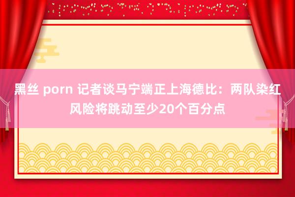 黑丝 porn 记者谈马宁端正上海德比：两队染红风险将跳动至少20个百分点