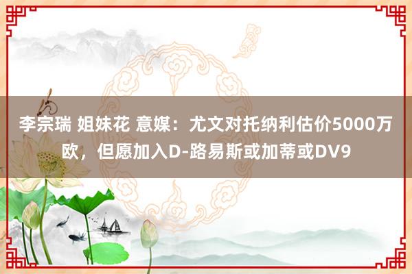 李宗瑞 姐妹花 意媒：尤文对托纳利估价5000万欧，但愿加入D-路易斯或加蒂或DV9