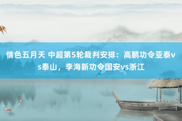 情色五月天 中超第5轮裁判安排：高鹏功令亚泰vs泰山，李海新功令国安vs浙江