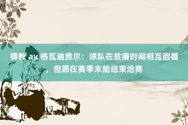 调教 av 格瓦迪奥尔：球队在贫瘠时间相互因循，但愿在赛季末能结束洽商