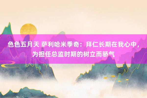 色色五月天 萨利哈米季奇：拜仁长期在我心中，为担任总监时期的树立而骄气