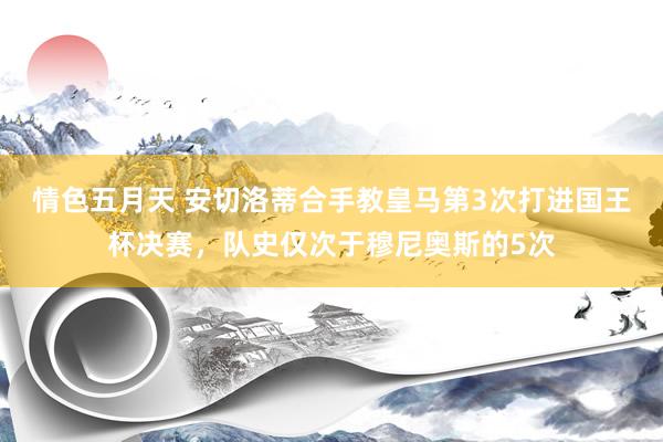 情色五月天 安切洛蒂合手教皇马第3次打进国王杯决赛，队史仅次于穆尼奥斯的5次