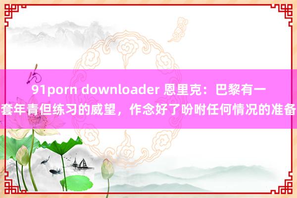 91porn downloader 恩里克：巴黎有一套年青但练习的威望，作念好了吩咐任何情况的准备