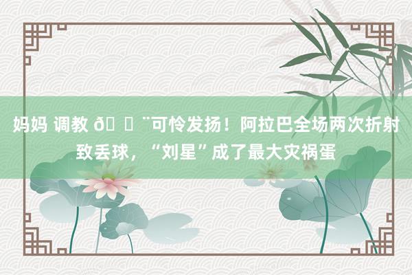 妈妈 调教 😨可怜发扬！阿拉巴全场两次折射致丢球，“刘星”成了最大灾祸蛋