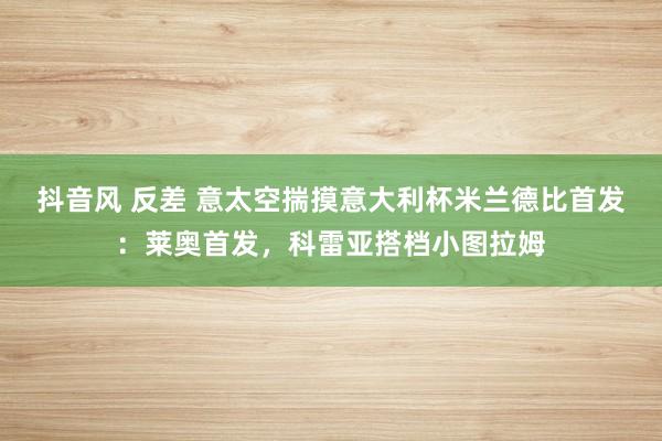 抖音风 反差 意太空揣摸意大利杯米兰德比首发：莱奥首发，科雷亚搭档小图拉姆
